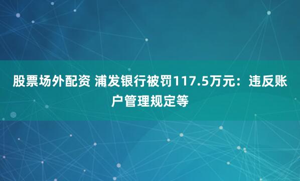 股票场外配资 浦发银行被罚117.5万元：违反账户管理规定等