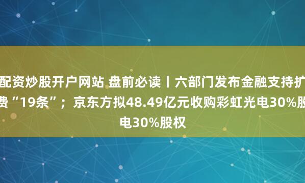 配资炒股开户网站 盘前必读丨六部门发布金融支持扩消费“19条”；京东方拟48.49亿元收购彩虹光电30%股权