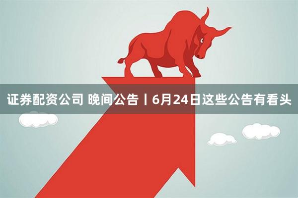 证券配资公司 晚间公告丨6月24日这些公告有看头