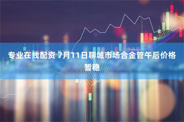 专业在线配资 7月11日聊城市场合金管午后价格暂稳