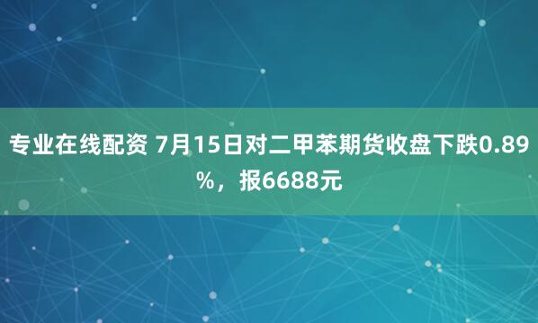 专业在线配资 7月15日对二甲苯期货收盘下跌0.89%，报6688元