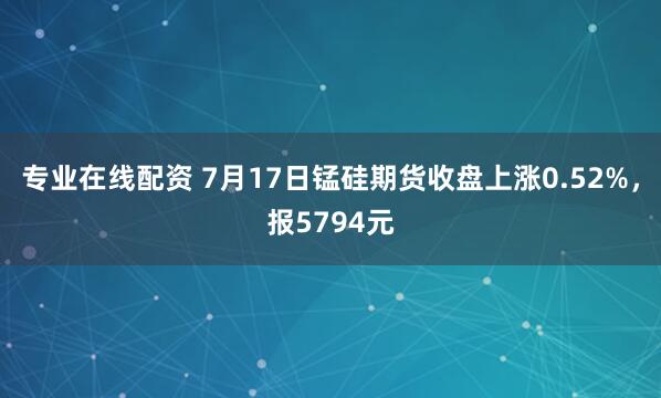 专业在线配资 7月17日锰硅期货收盘上涨0.52%，报5794元