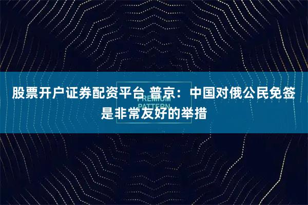 股票开户证券配资平台 普京：中国对俄公民免签是非常友好的举措