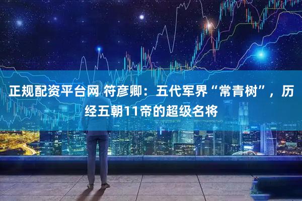 正规配资平台网 符彦卿：五代军界“常青树”，历经五朝11帝的超级名将