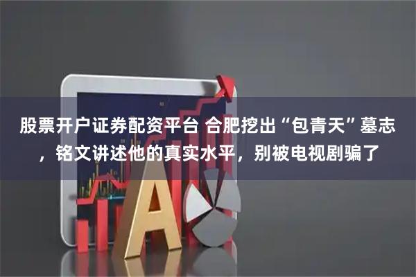 股票开户证券配资平台 合肥挖出“包青天”墓志，铭文讲述他的真实水平，别被电视剧骗了