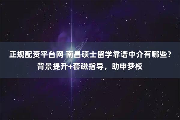 正规配资平台网 南昌硕士留学靠谱中介有哪些？背景提升+套磁指导，助申梦校
