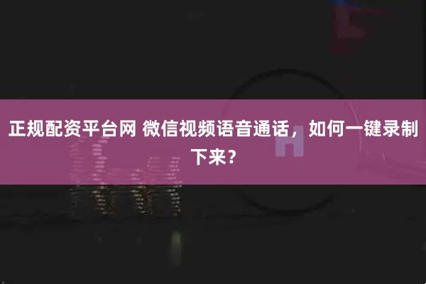 正规配资平台网 微信视频语音通话，如何一键录制下来？