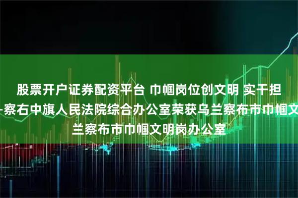 股票开户证券配资平台 巾帼岗位创文明 实干担当谋发展——察右中旗人民法院综合办公室荣获乌兰察布市巾帼文明岗办公室