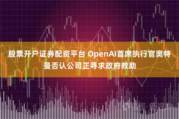 股票开户证券配资平台 OpenAI首席执行官奥特曼否认公司正寻求政府救助