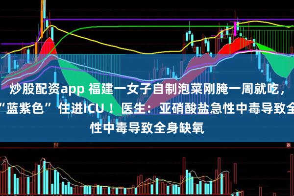炒股配资app 福建一女子自制泡菜刚腌一周就吃，口唇变“蓝紫色” 住进ICU ！医生：亚硝酸盐急性中毒导致全身缺氧