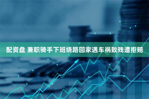 配资盘 兼职骑手下班绕路回家遇车祸致残遭拒赔