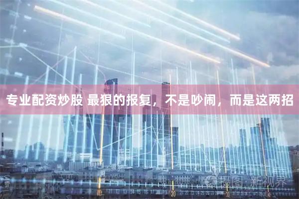专业配资炒股 最狠的报复，不是吵闹，而是这两招