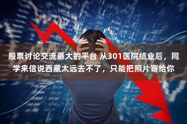 股票讨论交流最大的平台 从301医院结业后，同学来信说西藏太远去不了，只能把照片寄给你