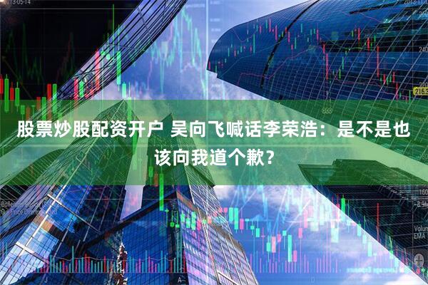 股票炒股配资开户 吴向飞喊话李荣浩：是不是也该向我道个歉？