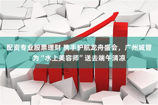 配资专业股票理财 携手护航龙舟盛会，广州城管为“水上美容师”送去端午清凉