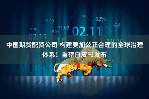 中国期货配资公司 构建更加公正合理的全球治理体系！重磅白皮书发布