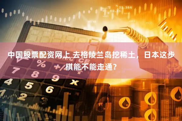 中国股票配资网上 去格陵兰岛挖稀土，日本这步棋能不能走通？