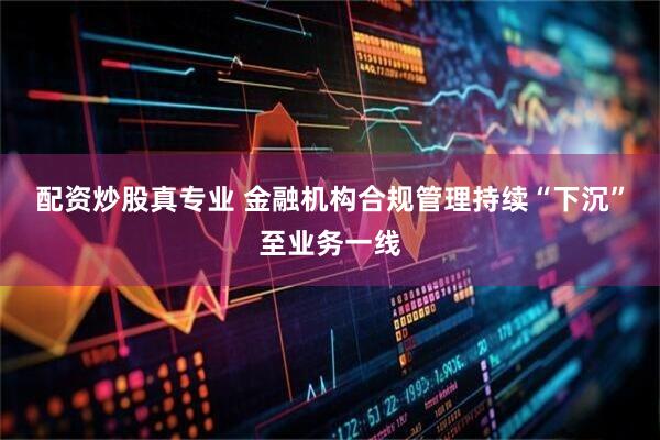 配资炒股真专业 金融机构合规管理持续“下沉”至业务一线