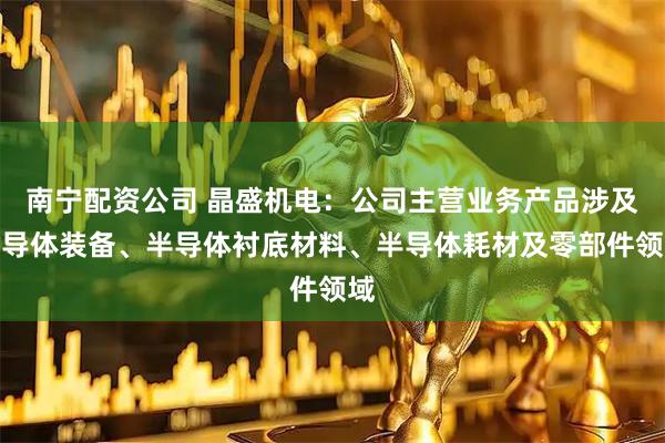 南宁配资公司 晶盛机电：公司主营业务产品涉及半导体装备、半导体衬底材料、半导体耗材及零部件领域