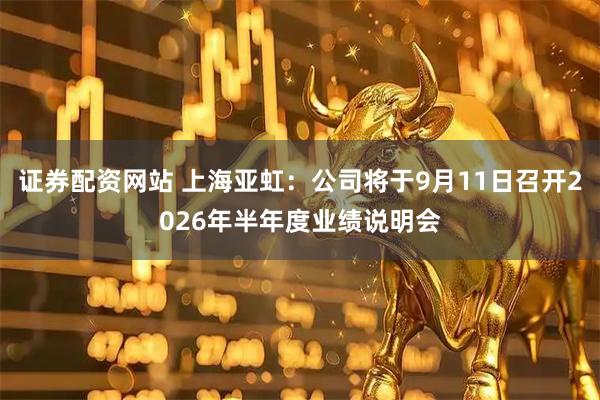 证券配资网站 上海亚虹：公司将于9月11日召开2026年半年度业绩说明会